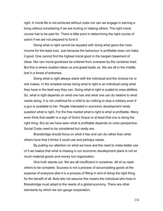 right. A moral life is not achieved without costs nor can we engage in earning a
living without considering if we are hurting or helping others. The right moral
course has to be paid for. There is little point in determining the right course of
action if we are not prepared to fund it.
Doing what is right cannot be equated with doing what gains the most
income for the least cost. Just because the behaviour is profitable does not make
it good. One cannot find the highest moral good in the bargain basement of
ideas. Nor can moral goodness be ordered from overseas by the container load.
But this is where dualism takes us and greed leads us. We are all in the middle,
lost in a forest of extremes.
Doing what is right always starts with the individual and the choices he or
she makes. In the simplest sense doing what is right is an individual using what
they have in the best way they can. Doing what is right is scaled to ones abilities.
So, what is right depends on what one has and what one can do relative to what
needs doing. It is not unethical for a child to do nothing to stop a robbery even if
a gun is available to her. People interested in economic development rarely
question what is right. For the free market what is right is what is profitable. Many
even think that wealth is a sign of God’s Grace or at least that one is doing the
right thing. But as we have seen what is profitable depends on ones perspective.
Social Costs need to be considered but rarely are.
Bracebridge should focus on what it has and can do rather than what
others have that it thinks it could use and perhaps needs.
By putting our attention on what we have and the need to make better use
of it we realize that what is missing in our economic development plans is not so
much material goods and money but organization.
One truth stands out. We are all insufficient in ourselves. All of us need
others to be complete. Success is not a process of accumulating goods at the
expense of everyone else it is a process of fitting in and of doing the right thing
for the benefit of all. Buts lets not assume this means the individual who lives in
Bracebridge must adapt to the needs of a global economy. There are other
standards by which we can gauge cooperation.
234
 