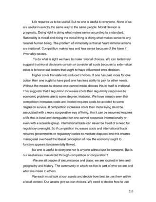 Life requires us to be useful. But no one is useful to everyone. None of us
are useful in exactly the same way to the same people. Moral Reason is
pragmatic. Doing right is doing what makes sense according to a standard.
Rationality is moral and doing the moral thing is doing what makes sense to any
rational human being. The problem of immorality is that at heart immoral actions
are irrational. Competition makes less and less sense because of the harm it
invariably causes.
To do what is right we have to make rational choices. We can tentatively
suggest that moral decisions contain or consider all costs because to externalize
costs is to leave out factors that ought to have influenced ones decision.
Higher costs translate into reduced choices. If one has paid more for one
option than one ought to have paid one has less ability to pay for other needs.
Without the means to choose one cannot make choices this in itself is irrational.
This suggests that if regulation increases costs then regulatory responses to
economic problems are to some degree, irrational. We have already seen that
competition increases costs and indeed requires costs be avoided to some
degree to survive. If competition increases costs then moral living must be
associated with a more cooperative way of living, this it can be assumed requires
a life that is local and deregulated for one cannot cooperate internationally or
even with a sizeable group. International trade can never be freed of a need for
regulatory oversight. So if competition increases costs and international trade
requires governments or regulatory bodies to mediate disputes and this creates
managerial overhead the liberal conception of how the economy ought to
function appears fundamentally flawed.
No one is useful to everyone nor is anyone without use to someone. But is
our usefulness maximized through competition or cooperation?
We are all people of circumstance and place; we are located in time and
geography and history. The community in which we live is part of who we are and
what me mean to others.
We each must look at our assets and decide how best to use them within
a local context. Our assets give us our choices. We need to decide how to use
235
 