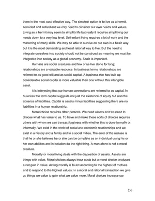 them in the most cost-effective way. The simplest option is to live as a hermit,
secluded and self-reliant we only need to consider our own needs and values.
Living as a hermit may seem to simplify life but really it requires simplifying our
needs down to a very low level. Self-reliant living requires a lot of work and the
mastering of many skills. We may be able to survive on our own in a basic way
but it is the most demanding and least rational way to live. But the need to
integrate ourselves into society should not be construed as meaning we must be
integrated into society as a global economy. Scale is important.
Humans are social creatures and few of us live alone for long;
relationships are a valuable resource. In business terms relationships are
referred to as good will and as social capital. A business that has built up
considerable social capital is more valuable than one without this intangible
asset.
It is interesting that our human connections are referred to as capital. In
business the term capital suggests not just the existence of equity but also the
absence of liabilities. Capital is assets minus liabilities suggesting there are no
liabilities in a human relationship.
Moral choice requires other persons. We need assets and we need to
choose what has value to us. To have and make these sorts of choices requires
others with whom we can transact business with whether this is done formally or
informally. We exist in the world of social and economic relationships and we
exist in a history and a family and in a social milieu. The error of the recluse is
that he or she believes he or she can be complete as an individual using his or
her own abilities and in isolation do the right thing. A man alone is not a moral
creature.
Morality or moral living deals with the disposition of assets. Assets are
things with value. Moral choices always incur costs but a moral choice produces
a net gain in value. Acting morally is to act according to the highest of motives
and to respond to the highest values. In a moral and rational transaction we give
up things we value to gain what we value more. Moral choices increase our
236
 