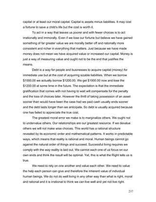capital or at least our moral capital. Capital is assets minus liabilities. It may cost
a fortune to save a child’s life but the cost is worth it.
To act in a way that leaves us poorer and with fewer choices is to act
irrationally and immorally. Even if we lose our fortune but believe we have gained
something of far greater value we are morally better off and rationally more
consistent and richer in everything that matters. Just because we have made
money does not mean we have acquired value or increased our capital. Money is
just a way of measuring value and ought not to be the end that justifies the
means.
Debt is a way for people and businesses to acquire capital (money) for
immediate use but at the cost of acquiring sizable liabilities. When we borrow
$1000.00 we actually borrow $1200.00. We get $1000.00 now and lose the
$1200.00 at some time in the future. The expectation is that the immediate
gratification that comes with not having to wait will compensate for the penalty
and the loss of choices later. However the thrill of taking possession of an asset
sooner than would have been the case had we paid cash usually ends sooner
and the debt lasts longer than we anticipate. So debt is usually acquired because
one has failed to appreciate the true cost.
The greatest moral error we make is to marginalize others. We ought not
to undervalue others. Our relationships are our greatest resource. If we devalue
others we will not make wise choices. This world has a rational structure
revealed by its economic order and mathematical patterns. It works in predictable
ways, which means that reality is rational and moral. Human beings cannot go
against the natural order of things and succeed. Successful living requires we
comply with the way reality is laid out. We cannot each one of us focus on our
own ends and think the result will be optimal. Yet, this is what the Right tells us is
true.
We need to rely on one another and value each other. We need to value
the help each person can give and therefore the inherent value of individual
human beings. We do not do well living in any other way than what is right, moral
and rational and it is irrational to think we can live well and yet not live right.
237
 