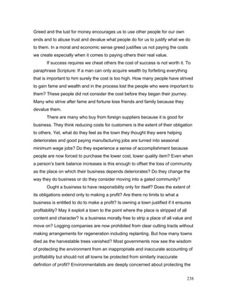 Greed and the lust for money encourages us to use other people for our own
ends and to abuse trust and devalue what people do for us to justify what we do
to them. In a moral and economic sense greed justifies us not paying the costs
we create especially when it comes to paying others their real value.
If success requires we cheat others the cost of success is not worth it. To
paraphrase Scripture: If a man can only acquire wealth by forfeiting everything
that is important to him surely the cost is too high. How many people have strived
to gain fame and wealth and in the process lost the people who were important to
them? These people did not consider the cost before they began their journey.
Many who strive after fame and fortune lose friends and family because they
devalue them.
There are many who buy from foreign suppliers because it is good for
business. They think reducing costs for customers is the extent of their obligation
to others. Yet, what do they feel as the town they thought they were helping
deteriorates and good paying manufacturing jobs are turned into seasonal
minimum wage jobs? Do they experience a sense of accomplishment because
people are now forced to purchase the lower cost, lower quality item? Even when
a person’s bank balance increases is this enough to offset the loss of community
as the place on which their business depends deteriorates? Do they change the
way they do business or do they consider moving into a gated community?
Ought a business to have responsibility only for itself? Does the extent of
its obligations extend only to making a profit? Are there no limits to what a
business is entitled to do to make a profit? Is owning a town justified if it ensures
profitability? May it exploit a town to the point where the place is stripped of all
content and character? Is a business morally free to strip a place of all value and
move on? Logging companies are now prohibited from clear cutting tracts without
making arrangements for regeneration including replanting. But how many towns
died as the harvestable trees vanished? Most governments now see the wisdom
of protecting the environment from an inappropriate and inaccurate accounting of
profitability but should not all towns be protected from similarly inaccurate
definition of profit? Environmentalists are deeply concerned about protecting the
238
 