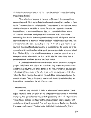 domicile of salamanders should we not be equally concerned about protecting
the domicile of man?
When a business decides to increase profits even if it means putting a
community at risk this is a moral decision though it may not be crouched in these
terms. Profits are often put before people. The pressures of a competitive market
appear to justify this hierarchy of values. Focusing on profitability devalues
human life and indeed everything that does not contribute to higher returns.
Workers are considered an expense but a machine is listed as an asset.
Profitability often means eliminating as much as possible the expense workers
represent in favour of machines whose value can be depreciated over time. This
may seem natural to some but putting people out of work to give machines a job
is unjust. If we start from the perspective of competition as the central fact of life
ownership and the rights of private property owners seem to be almost a Natural
Law. What could be more natural than someone who owns a piece of property
doing with it what benefits him the most? What could be more wrong than a
government that interferes with this natural process?
At one time the ruler owned the nation and all that was in it including the
people. Competition then was on the level of the king and the kingdom was the
asset managed by the ruler for the benefit of the ruler. Democracy gave people
value beyond their service to the ruler it was and is an expression of individual
value. But this is no more than saying the control that was prevalent during the
era of the Divine Right of Kings gave way to the freedom of capitalism. But we
know all that changed was the mix of social costs.
Democratization
There are only two paths to follow in a moral and rational sense. Out of
logical necessity these two paths are not compatible, irreconcilable or connected
in anyway. In a general sense they relate to possessing either a local perspective
versus having a global one however these two paths can also be equated with
centralism and top-down control. This work uses the terms Dualist and Centralist
to convey the dichotomy. The interesting fact is that the dualism of right and
239
 
