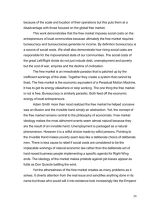 because of the scale and location of their operations but this puts them at a
disadvantage with those focused on the global free market.
This work demonstrates that the free market imposes social costs on the
entrepreneurs of local communities because ultimately the free market requires
bureaucracy and bureaucracies generate no income. By definition bureaucracy is
a source of social costs. We shall also demonstrate how rising social costs are
responsible for the impoverished state of our communities. The social costs of
the great Left/Right divide do not just include debt, unemployment and poverty
but the cost of war, empires and the decline of civilization.
The free market is an irresolvable paradox that is patched up by the
inefficient workings of the state. Together they create a system that cannot be
fixed. The free market is the economic equivalent of a Perpetual Motion Machine.
It has to get its energy elsewhere or stop working. The one thing the free market
is not is free. Bureaucracy is similarly parasitic. Both feed off the economic
energy of local entrepreneurs.
Adam Smith more than most realized the free market he helped conceive
was an illusion and the invisible hand simply an abstraction. Yet, the concept of
the free market remains central to the philosophy of economists. Free market
ideology makes the most abhorrent events seem almost natural because they
are the result of an invisible hand. Unemployment is packaged as a natural
phenomenon. However it is a wilful choice made by wilful persons. Pointing to
the Invisible Hand makes poverty seem less like a deliberate choice of deliberate
men. There is less cause to rebel if social costs are considered to be the
implacable workings of natural economic law rather than the deliberate act of
hard-nosed business people implementing a specific agenda for Right-Wing
ends. The ideology of the market makes protests against job losses appear as
futile as Don Quixote battling the wind.
Yet the etherealness of the free market creates as many problems as it
solves. It diverts attention from the real issue and sanctifies anything done in its
name but those who would will it into existence look increasingly like the Emperor
24
 