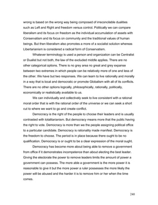 wrong is based on the wrong way being composed of irreconcilable dualities
such as Left and Right and freedom versus control. Politically we can compare
liberalism and its focus on freedom as the individual accumulation of assets with
Conservatism and its focus on community and the traditional values of human
beings. But then liberalism also promotes a more of a socialist solution whereas
Libertarianism is considered a radical form of Conservatism.
Whatever terminology is used a person and organization can be Centralist
or Dualist but not both, the law of the excluded middle applies. There are no
other categorical options. There is no grey area no great and grey expanse
between two extremes in which people can be relatively more of one and less of
the other. We have but two responses. We can learn to live rationally and morally
in a way that is local and democratic or promote Globalism with all of its conflicts.
There are no other options logically, philosophically, rationally, politically,
economically or realistically available to us.
We can individually and collectively seek to live consistent with a rational
moral order that is with the rational order of the universe or we can seek a short
cut to where we want to go and create conflict.
Democracy is the right of the people to choose their leaders and is usually
contrasted with totalitarianism. But democracy means more that the public having
the right to vote. Democracy is more than we the people assigning political office
to a particular candidate. Democracy is rationality made manifest. Democracy is
the freedom to choose. The period is in place because there ought to be no
qualification. Democracy is or ought to be a clear expression of the moral ought.
Democracy has become more about being able to remove a government
from office if it demonstrates incompetence than about electing the best leader.
Giving the electorate the power to remove leaders limits the amount of power a
government can possess. The more able a government is the more power it is
reasonable to give it but the more power a ruler possesses the more likely the
power will be abused and the harder it is to remove him or her when the time
comes.
240
 