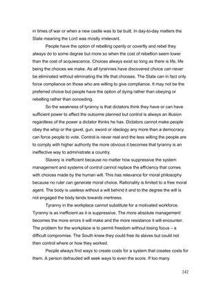in times of war or when a new castle was to be built. In day-to-day matters the
State meaning the Lord was mostly irrelevant.
People have the option of rebelling openly or covertly and rebel they
always do to some degree but more so when the cost of rebellion seem lower
than the cost of acquiescence. Choices always exist so long as there is life, life
being the choices we make. As all tyrannies have discovered choice can never
be eliminated without eliminating the life that chooses. The State can in fact only
force compliance on those who are willing to give compliance. It may not be the
preferred choice but people have the option of dying rather than obeying or
rebelling rather than conceding.
So the weakness of tyranny is that dictators think they have or can have
sufficient power to affect the outcome planned but control is always an illusion
regardless of the power a dictator thinks he has. Dictators cannot make people
obey the whip or the gavel, gun, sword or ideology any more than a democracy
can force people to vote. Control is never real and the less willing the people are
to comply with higher authority the more obvious it becomes that tyranny is an
ineffective way to administrate a country.
Slavery is inefficient because no matter how suppressive the system
management and systems of control cannot replace the efficiency that comes
with choices made by the human will. This has relevance for moral philosophy
because no ruler can generate moral choice. Rationality is limited to a free moral
agent. The body is useless without a will behind it and to the degree the will is
not engaged the body tends towards inertness.
Tyranny in the workplace cannot substitute for a motivated workforce.
Tyranny is as inefficient as it is suppressive. The more absolute management
becomes the more errors it will make and the more resistance it will encounter.
The problem for the workplace is to permit freedom without losing focus – a
difficult compromise. The South knew they could free its slaves but could not
then control where or how they worked.
People always find ways to create costs for a system that creates costs for
them. A person defrauded will seek ways to even the score. If too many
242
 