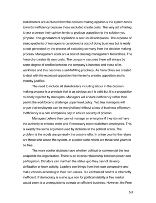 stakeholders are excluded from the decision making apparatus the system tends
towards inefficiency because those excluded create costs. The very act of failing
to ask a person their opinion tends to produce opposition to the solution you
propose. This generation of opposition is seen in all workplaces. The expense of
steep gradients of managers is considered a cost of doing business but is really
a cost generated by the process of excluding so many from the decision making
process. Management costs are a cost of creating management hierarchies. The
hierarchy creates its own costs. The company assumes there will always be
some degree of conflict between the company’s interests and those of its
workforce and this becomes a self-fulfilling prophecy. As hierarchies are created
to deal with the expected opposition the hierarchy creates opposition and is
thereby justified.
The need to include all stakeholders including labour in the decision
making process is a principle that is as obvious as it is valid but it is a proposition
routinely rejected by managers. Managers will endure inefficiency rather than
permit the workforce to challenge upper level policy. Yet, few managers will
argue that employees can be marginalized without a loss of business efficiency.
Inefficiency is a cost companies pay to ensure security of position.
Managers believe they cannot manage an enterprise if they do not have
the authority to enforce order and if necessary eject recalcitrant employees. This
is exactly the same argument used by dictators in the political arena. The
problem is the rebels are generally the creative elite. In a free country the rebels
are those who abuse the system, in a police state rebels are those who yearn to
be free.
The more control dictators have whether political or commercial the less
adaptable the organization. There is an inverse relationship between power and
participation. Dictators can maintain the status quo they cannot develop
civilization or team activity. Leaders see things from their own perspective and
make choices according to their own values. But centralized control is inherently
inefficient. If democracy is a sine qua non for political stability a free market
would seem is a prerequisite to operate an efficient business. However, the Free
243
 