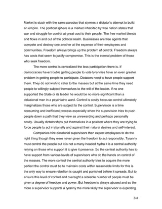 Market is stuck with the same paradox that stymies a dictator’s attempt to build
an empire. The political sphere is a market inhabited by free nation states that
war and struggle for control at great cost to their people. The free market blends
and flows in and out of the political realm. Businesses are free agents that
compete and destroy one another at the expense of their employees and
communities. Freedom always brings up the problem of control. Freedom always
has costs that seem to justify compromise. This is the eternal problem of those
who seek freedom.
The more control is centralized the less participation there is. If
democracies have trouble getting people to vote tyrannies have an even greater
problem in getting people to participate. Dictators need to have people support
them. They do not wish to cater to the masses but at the same time they need
people to willingly subject themselves to the will of the leader. If no one
supported the State or its leader he would be no more significant than a
delusional man in a psychiatric ward. Control is costly because control ultimately
marginalizes those who are subject to the control. Supervision is a time
consuming and inefficient process especially when the supervision tries to push
people down a path that they view as unrewarding and perhaps personally
costly. Usually dictatorships put themselves in a position where they are trying to
force people to act irrationally and against their natural desires and self-interest.
Companies hire dictatorial supervisors then expect employees to do the
right thing though they were never given the freedom to act responsibly. Tyranny
must control the people but it is not a many-headed hydra it is a central authority
relying on those who support it to give it presence. So the central authority has to
have support from various levels of supervisors who do the hands on control of
the masses. The more control the central authority tries to acquire the more
perfect the control must be to maintain costs within reasonable limits for this is
the only way to ensure rebellion is caught and punished before it spreads. But to
ensure this level of control and oversight a sizeable number of people must be
given a degree of freedom and power. But freedom is always abused and so the
more a supervisor supports a tyranny the more likely the supervisor is exploiting
244
 