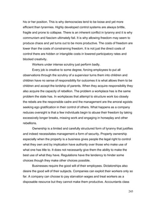 his or her position. This is why democracies tend to be loose and yet more
efficient than tyrannies. Highly developed control systems are always brittle,
fragile and prone to collapse. There is an inherent conflict in tyranny and it is why
communism and fascism ultimately fail. It is why allowing freedom may seem to
produce chaos and yet turns out to be more productive. The costs of freedom are
lower than the costs of constraining freedom. It is not just the direct costs of
control there are hidden or intangible costs in lowered participatory rates and
blocked creativity.
Workers under intense scrutiny just perform badly.
Every job is creative to some degree, forcing employees to put all
observations through the scrutiny of a supervisor turns them into children and
children have no sense of responsibility for outcomes it is what allows them to be
children and accept the lordship of parents. When they acquire responsibility they
also acquire the capacity of rebellion. The problem a workplace has is the same
problem the state has. In workplaces that attempt to structure work too closely
the rebels are the responsible cadre and the management are the amoral egoists
seeking ego gratification in their control of others. What happens as a company
reduces oversight is that a few individuals begin to abuse their freedom by taking
excessively longer breaks, missing work and engaging in horseplay and other
rebellions.
Ownership is a limited and carefully structured form of tyranny that justifies
and indeed necessitates management a form of security. Property ownership
especially when the property is a business gives people the legal right to control
what they own and by implication have authority over those who make use of
what one has title to. It does not necessarily give them the ability to make the
best use of what they have. Regulations have the tendency to hinder some
choices though they make other choices possible.
Businesses require the good will of their employees. Dictatorships also
desire the good will of their subjects. Companies can exploit their workers only so
far. A company can choose to pay starvation wages and treat workers as a
disposable resource but they cannot make them productive. Accountants class
245
 