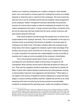 workers as an expense; employees are in reality a company’s most valuable
asset. How much benefit a company gets from treating their workers as a liability
depends on what they want or need from their employees. The more routine the
task the more it can be controlled and the less the employer needs engagement
by the employee. Modern management practices standardize the production
process into routine actions partly to make the employees job simpler but it also
makes management’s job easier. A dozen workers each doing a small part of the
job can be supervised with less trouble than the same number of persons with
each person doing the entire job.
If the social conditions are bad enough then people have no choice but to
accept whatever their employer demands. This is not exploitation in the eyes of a
business owner as according to the tenants of capitalism a business pays its
employees only what it must. If the labour situation allows the employer to get
cheap labour then theory suggests the employer ought to take advantage of the
situation and not pay a dime more than he or she has to. Indeed if the company
is a public corporation the executive has a legal obligation to pay out as little as
possible and to make as much as possible for the company’s shareholders.
This is why business owners tend to favour a certain amount of
unemployment and Libertarians object to the provision of support for the
unemployed. Most business owners want to eliminate all options for labour but
one. They want the regulatory climate to keep labour subservient to Capital. As
labour is given other options besides subservience the choice between working
or starving labour becomes more aggressive and demanding.
39
When labour is
not subject to the tyranny of Capital the workers willingness to accept starvation
wages or onerous working conditions declines. Capital may see this as an unfair
loosening of the reins of control but by forcing business to provide better
conditions of employment the spending power, health and compliance of labour
39
Sometimes the choice is between working and starving or not working and dying. It would be
nice to think that Capital is able to push wages down in a consistent and reasonable way but the truth is the
process is uneven. International competition can force companies to pay starvation wages or go under and
perhaps go under even when wages are less than what is needed to maintain life. There are people living on
the street who are in the eyes of capital, gainfully employed.
246
 