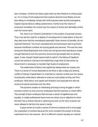 also increases. Control over labour goes down as their freedom to choose goes
up. It is in times of full employment that workers demand more Rights and are
less willing to mindlessly comply with what business sees as their prerogative.
Capital requires labours willing subservience. Control over the means of
production translates into control over the means of choice and ultimately control
over the human spirit.
Yet, there is an inherent contradiction in the position of business owners.
They may see the need for a degree of unemployment to keep labour at bay but
they also know that the unemployed especially if they receive no benefits, do not
represent Demand. Too much unemployment and businesses start to go broke
because insufficient numbers are buying goods and services. This was the case
during the Great Depression and it took war and government spending to create
enough Demand to turn the economy around and get people back to working
again. It was, though Capital seems loath to admit it, the failure of Capital to
correct the downturn that led to the belief that a high level of intervention by
Government is necessary to maintain high levels of employment.
The relationship of labour and capital has always been an uneasy one.
There is a sense of mutual dependence but there is also a deep and abiding
conflict of interest. Capital feels it is important to maintain control over the means
of production while labour attempts to wrest as much power as they can from
employers. Both labour and capital want freedom and associate this with the
amount of control exercised over the other.
The dynamic creates an interesting and long-running struggle in which
business owners try and convince employees that the business is a team effort.
The concept of team employers feel conveys a sense of togetherness and
equality; in reality professional teams have an owner and an objective to which
the team has a shared interest in obtaining but even so the reins of power are
never allowed to fall from the owner’s hands.
It pays owners to invoke a sense of common purpose and to encourage
the cooperation of workers because the more compliant the worker is the less
supervision he or she requires. But it is difficult to preach equality as a fascist.
247
 