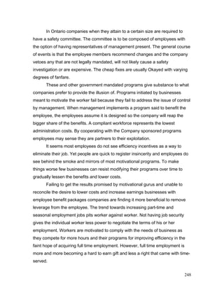 In Ontario companies when they attain to a certain size are required to
have a safety committee. The committee is to be composed of employees with
the option of having representatives of management present. The general course
of events is that the employee members recommend changes and the company
vetoes any that are not legally mandated, will not likely cause a safety
investigation or are expensive. The cheap fixes are usually Okayed with varying
degrees of fanfare.
These and other government mandated programs give substance to what
companies prefer to provide the illusion of. Programs initiated by businesses
meant to motivate the worker fail because they fail to address the issue of control
by management. When management implements a program said to benefit the
employee, the employees assume it is designed so the company will reap the
bigger share of the benefits. A compliant workforce represents the lowest
administration costs. By cooperating with the Company sponsored programs
employees may sense they are partners to their exploitation.
It seems most employees do not see efficiency incentives as a way to
eliminate their job. Yet people are quick to register insincerity and employees do
see behind the smoke and mirrors of most motivational programs. To make
things worse few businesses can resist modifying their programs over time to
gradually lessen the benefits and lower costs.
Failing to get the results promised by motivational gurus and unable to
reconcile the desire to lower costs and increase earnings businesses with
employee benefit packages companies are finding it more beneficial to remove
leverage from the employee. The trend towards increasing part-time and
seasonal employment jobs pits worker against worker. Not having job security
gives the individual worker less power to negotiate the terms of his or her
employment. Workers are motivated to comply with the needs of business as
they compete for more hours and their programs for improving efficiency in the
faint hope of acquiring full time employment. However, full time employment is
more and more becoming a hard to earn gift and less a right that came with time-
served.
248
 