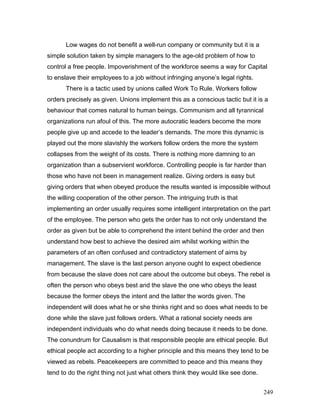 Low wages do not benefit a well-run company or community but it is a
simple solution taken by simple managers to the age-old problem of how to
control a free people. Impoverishment of the workforce seems a way for Capital
to enslave their employees to a job without infringing anyone’s legal rights.
There is a tactic used by unions called Work To Rule. Workers follow
orders precisely as given. Unions implement this as a conscious tactic but it is a
behaviour that comes natural to human beings. Communism and all tyrannical
organizations run afoul of this. The more autocratic leaders become the more
people give up and accede to the leader’s demands. The more this dynamic is
played out the more slavishly the workers follow orders the more the system
collapses from the weight of its costs. There is nothing more damning to an
organization than a subservient workforce. Controlling people is far harder than
those who have not been in management realize. Giving orders is easy but
giving orders that when obeyed produce the results wanted is impossible without
the willing cooperation of the other person. The intriguing truth is that
implementing an order usually requires some intelligent interpretation on the part
of the employee. The person who gets the order has to not only understand the
order as given but be able to comprehend the intent behind the order and then
understand how best to achieve the desired aim whilst working within the
parameters of an often confused and contradictory statement of aims by
management. The slave is the last person anyone ought to expect obedience
from because the slave does not care about the outcome but obeys. The rebel is
often the person who obeys best and the slave the one who obeys the least
because the former obeys the intent and the latter the words given. The
independent will does what he or she thinks right and so does what needs to be
done while the slave just follows orders. What a rational society needs are
independent individuals who do what needs doing because it needs to be done.
The conundrum for Causalism is that responsible people are ethical people. But
ethical people act according to a higher principle and this means they tend to be
viewed as rebels. Peacekeepers are committed to peace and this means they
tend to do the right thing not just what others think they would like see done.
249
 