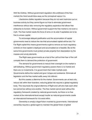With No Clothes. Without government regulation (the antithesis of the free
market) the Hand would blow away as the conceptual vapour it is.
Libertarians dislike regulation because they do not want restriction put on
business activity but they cannot figure out how to eliminate government
interference without also removing the regulatory apparatus that allows free
enterprise to function. Without government support the free market is not even a
myth. The free market needs the force of arms on its side if capitalists are to be
free to amass capital.
To encourage delayed gratification and the accumulation of capital
governments need to reduce the risk that accumulated capital will be lost. For
Far Right capital this means governments ought to remove as much regulatory
controls on how capital is deployed and accumulated as is feasible. But at the
same time governments must protect private property from depredation by the
masses and unruly elements.
The Right sees governments as a tool of the Left but their fear of the Left
compels them to demand the protection of government.
The demand for governments to reduce their oversight on the market is
self-defeating. Without government regulatory powers there is no market and
there are no investments. It is government that make markets exist.
Governments define the market and give it shape and substance. Eliminate all
legislation and the free market wafts away into oblivion.
But this creates a dilemma for the market. Governments can at best only
reduce risk within their boarders; reducing global risk requires a global regulatory
body. This resurrects the original dilemma of Right and Left who hate each other
but cannot live without one another. The free market cannot exist without the
regulatory framework created by national governments, but there is no free
market at the international level except insofar as national governments create
an international framework for it to exist within.
Ownership is simply a legal fiction invented by governments. International
ownership requires a global agent to maintain the global fiction of global
25
 