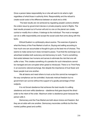 Once a person takes responsibility he or she will want to do what is right
regardless of what those in authority think. Responsibility and the refusal to
create social costs is the difference between an adult and a child.
The best results are not achieved by regulating people’s actions whether
the orders issue by government decree or private property owner’s Rights. The
best results proceed out of human will and no one on the planet can create,
control or modify this in others. It belongs to the individual. The most a manager
can do is stifle responsibility and accept the social costs that come along with this
tactic.
Ethical Dualism is a philosophy about avarice. The exercise of greed is
what the theory of the Free Market is built on. Buying and selling according to
how much one can accumulate is thought to give us the best mix of choices. This
seems to make sense but it does not lead to peace. Trust that the exchange is as
advertised enables both autocracy and democracy to work. Trust is something
that exists between two humans and serves to eliminate the risk that one will
suffer a loss. This creates something of a paradox for such interactions cannot
be managed and are corrupted when greed is introduced. There is no Third Party
in an economic rational exchange. But despite the importance of trust fewer and
fewer people trust one another.
We all desire and need others to trust us but this cannot be managed in
the way compliance can be controlled. Autocrats mistrust freedom but no
government can survive without the support of a goodly percentage of their
subjects.
It is not forced obedience that achieves the best results it is willing
obedience and even wilful obedience – obedience that goes beyond the direct
order to the intent of the order. Maximum order is obedience given because the
person wills it.
Democracy and the Free Market are both about choice and freedom. But
they are at odds with one another. Democracy reconciles conflicts but the free
market justifies greed and conflict.
250
 