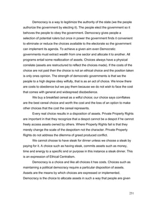 Democracy is a way to legitimize the authority of the state (we the people
authorize the government by electing it). The people elect the government so it
behoves the people to obey the government. Democracy gives people a
selection of potential rulers but once in power the government finds it convenient
to eliminate or reduce the choices available to the electorate so the government
can implement its agenda. To achieve a given aim even Democratic
governments must extract wealth from one sector and allocate it to another. All
programs entail some reallocation of assets. Choices always have a physical
correlate (assets are restructured to reflect the choices made). If the costs of the
choice are not paid then the choice is not an ethical choice and the position taken
is only ones opinion. The strength of democratic governments is that we the
people to a high degree obey wilfully, that is as an act of choice. We know there
are costs to obedience but we pay them because we do not wish to face the cost
that comes with general and widespread disobedience.
We buy a breakfast cereal as a wilful choice; our choice says cornflakes
are the best cereal choice and worth the cost and the loss of an option to make
other choices that the cost the cereal represents.
Every real choice results in a disposition of assets. Private Property Rights
are important in that they recognize that a despot cannot be a despot if he cannot
freely access assets owned by others. Where Property Rights fail is that they
merely change the scale of the despotism not the character. Private Property
Rights do not address the dilemma of greed produced conflict.
We cannot choose to have steak for dinner unless we choose a steak by
paying for it. A choice such as having steak, commits assets such as money,
time and energy to a specific end or purpose in this instance a steak dinner. This
is an expression of Ethical Centralism.
Democracy is a choice and like all choices it has costs. Choices such as
maintaining a political democracy require a particular disposition of assets.
Assets are the means by which choices are expressed or implemented.
Democracy is the choice to allocate assets in such a way that people are given
251
 