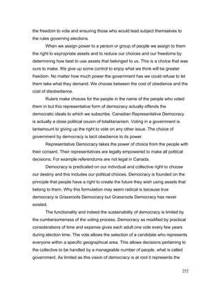 the freedom to vote and ensuring those who would lead subject themselves to
the rules governing elections.
When we assign power to a person or group of people we assign to them
the right to expropriate assets and to reduce our choices and our freedoms by
determining how best to use assets that belonged to us. This is a choice that was
ours to make. We give up some control to enjoy what we think will be greater
freedom. No matter how much power the government has we could refuse to let
them take what they demand. We choose between the cost of obedience and the
cost of disobedience.
Rulers make choices for the people in the name of the people who voted
them in but this representative form of democracy actually offends the
democratic ideals to which we subscribe. Canadian Representative Democracy
is actually a close political cousin of totalitarianism. Voting in a government is
tantamount to giving up the right to vote on any other issue. The choice of
government by democracy is tacit obedience to its power.
Representative Democracy takes the power of choice from the people with
their consent. Their representatives are legally empowered to make all political
decisions. For example referendums are not legal in Canada.
Democracy is predicated on our individual and collective right to choose
our destiny and this includes our political choices. Democracy is founded on the
principle that people have a right to create the future they wish using assets that
belong to them. Why this formulation may seem radical is because true
democracy is Grassroots Democracy but Grassroots Democracy has never
existed.
The functionality and indeed the sustainability of democracy is limited by
the cumbersomeness of the voting process. Democracy as modified by practical
considerations of time and expense gives each adult one vote every few years
during election time. The vote allows the selection of a candidate who represents
everyone within a specific geographical area. This allows decisions pertaining to
the collective to be handled by a manageable number of people, what is called
government. As limited as this vision of democracy is at root it represents the
252
 