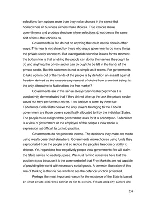 selections from options more than they make choices in the sense that
homeowners or business owners make choices. True choices make
commitments and produce structure where selections do not create the same
sort of focus that choices do.
Governments in fact do not do anything that could not be done in other
ways. This view is not shared by those who argue governments do many things
the private sector cannot do. But leaving aside technical issues for the moment
the bottom line is that anything the people can do for themselves they ought to
do and anything the private sector can do ought to be left in the hands of the
private sector. But this statement is not as simple as it seems. For governments
to take options out of the hands of the people is by definition an assault against
freedom defined as the unnecessary removal of choice from a sentient being. Is
the only alternative to Nationalism the free market?
Governments are in this sense always tyrannical except when it is
conclusively demonstrated that if they did not take up the task the private sector
would not have performed it either. This position is taken by American
Federalists. Federalists believe the only powers belonging to the Federal
government are those powers specifically allocated to it by the individual States.
The people must assign to the government tasks for it to accomplish. Federalism
is a view of government as the employee of the people a view noble in
expression but difficult to put into practice.
Governments do not generate income. The decisions they make are made
using wealth generated elsewhere. Governments make choices using funds they
expropriated from the people and so reduce the people’s freedom or ability to
choose. Yet, regardless how negatively people view governments few will claim
the State serves no useful purpose. We must remind ourselves here that this
position exists because it is the common belief that Free Markets are not capable
of providing the world with necessary social goods. A common illustration of this
line of thinking is that no one wants to see the defence function privatized.
Perhaps the most important reason for the existence of the State is based
on what private enterprise cannot do for its owners. Private property owners are
254
 
