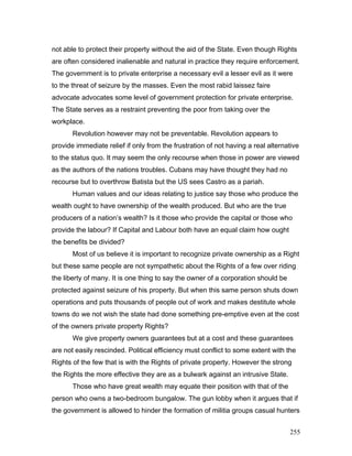 not able to protect their property without the aid of the State. Even though Rights
are often considered inalienable and natural in practice they require enforcement.
The government is to private enterprise a necessary evil a lesser evil as it were
to the threat of seizure by the masses. Even the most rabid laissez faire
advocate advocates some level of government protection for private enterprise.
The State serves as a restraint preventing the poor from taking over the
workplace.
Revolution however may not be preventable. Revolution appears to
provide immediate relief if only from the frustration of not having a real alternative
to the status quo. It may seem the only recourse when those in power are viewed
as the authors of the nations troubles. Cubans may have thought they had no
recourse but to overthrow Batista but the US sees Castro as a pariah.
Human values and our ideas relating to justice say those who produce the
wealth ought to have ownership of the wealth produced. But who are the true
producers of a nation’s wealth? Is it those who provide the capital or those who
provide the labour? If Capital and Labour both have an equal claim how ought
the benefits be divided?
Most of us believe it is important to recognize private ownership as a Right
but these same people are not sympathetic about the Rights of a few over riding
the liberty of many. It is one thing to say the owner of a corporation should be
protected against seizure of his property. But when this same person shuts down
operations and puts thousands of people out of work and makes destitute whole
towns do we not wish the state had done something pre-emptive even at the cost
of the owners private property Rights?
We give property owners guarantees but at a cost and these guarantees
are not easily rescinded. Political efficiency must conflict to some extent with the
Rights of the few that is with the Rights of private property. However the strong
the Rights the more effective they are as a bulwark against an intrusive State.
Those who have great wealth may equate their position with that of the
person who owns a two-bedroom bungalow. The gun lobby when it argues that if
the government is allowed to hinder the formation of militia groups casual hunters
255
 
