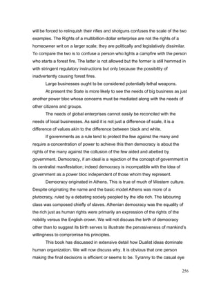 will be forced to relinquish their rifles and shotguns confuses the scale of the two
examples. The Rights of a multibillion-dollar enterprise are not the rights of a
homeowner writ on a larger scale; they are politically and legislatively dissimilar.
To compare the two is to confuse a person who lights a campfire with the person
who starts a forest fire. The latter is not allowed but the former is still hemmed in
with stringent regulatory instructions but only because the possibility of
inadvertently causing forest fires.
Large businesses ought to be considered potentially lethal weapons.
At present the State is more likely to see the needs of big business as just
another power bloc whose concerns must be mediated along with the needs of
other citizens and groups.
The needs of global enterprises cannot easily be reconciled with the
needs of local businesses. As said it is not just a difference of scale, it is a
difference of values akin to the difference between black and white.
If governments as a rule tend to protect the few against the many and
require a concentration of power to achieve this then democracy is about the
rights of the many against the collusion of the few aided and abetted by
government. Democracy, if an ideal is a rejection of the concept of government in
its centralist manifestation; indeed democracy is incompatible with the idea of
government as a power bloc independent of those whom they represent.
Democracy originated in Athens. This is true of much of Western culture.
Despite originating the name and the basic model Athens was more of a
plutocracy, ruled by a debating society peopled by the idle rich. The labouring
class was composed chiefly of slaves. Athenian democracy was the equality of
the rich just as human rights were primarily an expression of the rights of the
nobility versus the English crown. We will not discuss the birth of democracy
other than to suggest its birth serves to illustrate the pervasiveness of mankind’s
willingness to compromise his principles.
This book has discussed in extensive detail how Dualist ideas dominate
human organization. We will now discuss why. It is obvious that one person
making the final decisions is efficient or seems to be. Tyranny to the casual eye
256
 