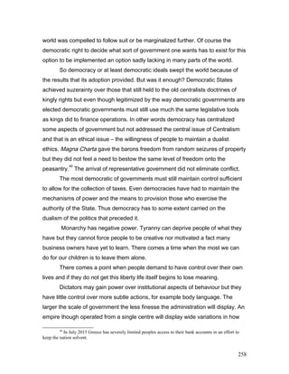 world was compelled to follow suit or be marginalized further. Of course the
democratic right to decide what sort of government one wants has to exist for this
option to be implemented an option sadly lacking in many parts of the world.
So democracy or at least democratic ideals swept the world because of
the results that its adoption provided. But was it enough? Democratic States
achieved suzerainty over those that still held to the old centralists doctrines of
kingly rights but even though legitimized by the way democratic governments are
elected democratic governments must still use much the same legislative tools
as kings did to finance operations. In other words democracy has centralized
some aspects of government but not addressed the central issue of Centralism
and that is an ethical issue – the willingness of people to maintain a dualist
ethics. Magna Charta gave the barons freedom from random seizures of property
but they did not feel a need to bestow the same level of freedom onto the
peasantry.
40
The arrival of representative government did not eliminate conflict.
The most democratic of governments must still maintain control sufficient
to allow for the collection of taxes. Even democracies have had to maintain the
mechanisms of power and the means to provision those who exercise the
authority of the State. Thus democracy has to some extent carried on the
dualism of the politics that preceded it.
Monarchy has negative power. Tyranny can deprive people of what they
have but they cannot force people to be creative nor motivated a fact many
business owners have yet to learn. There comes a time when the most we can
do for our children is to leave them alone.
There comes a point when people demand to have control over their own
lives and if they do not get this liberty life itself begins to lose meaning.
Dictators may gain power over institutional aspects of behaviour but they
have little control over more subtle actions, for example body language. The
larger the scale of government the less finesse the administration will display. An
empire though operated from a single centre will display wide variations in how
40
In July 2015 Greece has severely limited peoples access to their bank accounts in an effort to
keep the nation solvent.
258
 