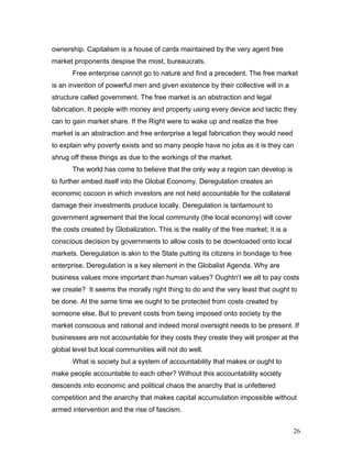 ownership. Capitalism is a house of cards maintained by the very agent free
market proponents despise the most, bureaucrats.
Free enterprise cannot go to nature and find a precedent. The free market
is an invention of powerful men and given existence by their collective will in a
structure called government. The free market is an abstraction and legal
fabrication. It people with money and property using every device and tactic they
can to gain market share. If the Right were to wake up and realize the free
market is an abstraction and free enterprise a legal fabrication they would need
to explain why poverty exists and so many people have no jobs as it is they can
shrug off these things as due to the workings of the market.
The world has come to believe that the only way a region can develop is
to further embed itself into the Global Economy. Deregulation creates an
economic cocoon in which investors are not held accountable for the collateral
damage their investments produce locally. Deregulation is tantamount to
government agreement that the local community (the local economy) will cover
the costs created by Globalization. This is the reality of the free market; it is a
conscious decision by governments to allow costs to be downloaded onto local
markets. Deregulation is akin to the State putting its citizens in bondage to free
enterprise. Deregulation is a key element in the Globalist Agenda. Why are
business values more important than human values? Oughtn’t we all to pay costs
we create? It seems the morally right thing to do and the very least that ought to
be done. At the same time we ought to be protected from costs created by
someone else. But to prevent costs from being imposed onto society by the
market conscious and rational and indeed moral oversight needs to be present. If
businesses are not accountable for they costs they create they will prosper at the
global level but local communities will not do well.
What is society but a system of accountability that makes or ought to
make people accountable to each other? Without this accountability society
descends into economic and political chaos the anarchy that is unfettered
competition and the anarchy that makes capital accumulation impossible without
armed intervention and the rise of fascism.
26
 