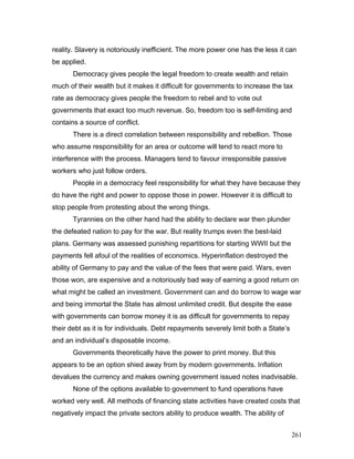 reality. Slavery is notoriously inefficient. The more power one has the less it can
be applied.
Democracy gives people the legal freedom to create wealth and retain
much of their wealth but it makes it difficult for governments to increase the tax
rate as democracy gives people the freedom to rebel and to vote out
governments that exact too much revenue. So, freedom too is self-limiting and
contains a source of conflict.
There is a direct correlation between responsibility and rebellion. Those
who assume responsibility for an area or outcome will tend to react more to
interference with the process. Managers tend to favour irresponsible passive
workers who just follow orders.
People in a democracy feel responsibility for what they have because they
do have the right and power to oppose those in power. However it is difficult to
stop people from protesting about the wrong things.
Tyrannies on the other hand had the ability to declare war then plunder
the defeated nation to pay for the war. But reality trumps even the best-laid
plans. Germany was assessed punishing repartitions for starting WWII but the
payments fell afoul of the realities of economics. Hyperinflation destroyed the
ability of Germany to pay and the value of the fees that were paid. Wars, even
those won, are expensive and a notoriously bad way of earning a good return on
what might be called an investment. Government can and do borrow to wage war
and being immortal the State has almost unlimited credit. But despite the ease
with governments can borrow money it is as difficult for governments to repay
their debt as it is for individuals. Debt repayments severely limit both a State’s
and an individual’s disposable income.
Governments theoretically have the power to print money. But this
appears to be an option shied away from by modern governments. Inflation
devalues the currency and makes owning government issued notes inadvisable.
None of the options available to government to fund operations have
worked very well. All methods of financing state activities have created costs that
negatively impact the private sectors ability to produce wealth. The ability of
261
 