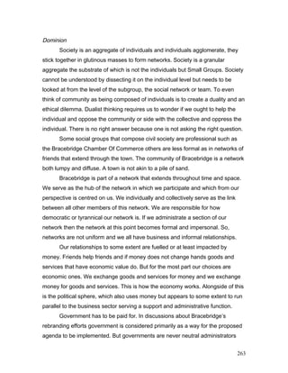 Dominion
Society is an aggregate of individuals and individuals agglomerate, they
stick together in glutinous masses to form networks. Society is a granular
aggregate the substrate of which is not the individuals but Small Groups. Society
cannot be understood by dissecting it on the individual level but needs to be
looked at from the level of the subgroup, the social network or team. To even
think of community as being composed of individuals is to create a duality and an
ethical dilemma. Dualist thinking requires us to wonder if we ought to help the
individual and oppose the community or side with the collective and oppress the
individual. There is no right answer because one is not asking the right question.
Some social groups that compose civil society are professional such as
the Bracebridge Chamber Of Commerce others are less formal as in networks of
friends that extend through the town. The community of Bracebridge is a network
both lumpy and diffuse. A town is not akin to a pile of sand.
Bracebridge is part of a network that extends throughout time and space.
We serve as the hub of the network in which we participate and which from our
perspective is centred on us. We individually and collectively serve as the link
between all other members of this network. We are responsible for how
democratic or tyrannical our network is. If we administrate a section of our
network then the network at this point becomes formal and impersonal. So,
networks are not uniform and we all have business and informal relationships.
Our relationships to some extent are fuelled or at least impacted by
money. Friends help friends and if money does not change hands goods and
services that have economic value do. But for the most part our choices are
economic ones. We exchange goods and services for money and we exchange
money for goods and services. This is how the economy works. Alongside of this
is the political sphere, which also uses money but appears to some extent to run
parallel to the business sector serving a support and administrative function.
Government has to be paid for. In discussions about Bracebridge’s
rebranding efforts government is considered primarily as a way for the proposed
agenda to be implemented. But governments are never neutral administrators
263
 