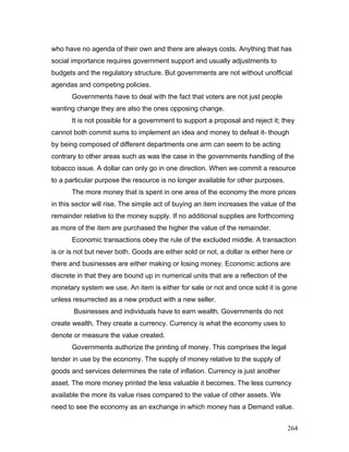 who have no agenda of their own and there are always costs. Anything that has
social importance requires government support and usually adjustments to
budgets and the regulatory structure. But governments are not without unofficial
agendas and competing policies.
Governments have to deal with the fact that voters are not just people
wanting change they are also the ones opposing change.
It is not possible for a government to support a proposal and reject it; they
cannot both commit sums to implement an idea and money to defeat it- though
by being composed of different departments one arm can seem to be acting
contrary to other areas such as was the case in the governments handling of the
tobacco issue. A dollar can only go in one direction. When we commit a resource
to a particular purpose the resource is no longer available for other purposes.
The more money that is spent in one area of the economy the more prices
in this sector will rise. The simple act of buying an item increases the value of the
remainder relative to the money supply. If no additional supplies are forthcoming
as more of the item are purchased the higher the value of the remainder.
Economic transactions obey the rule of the excluded middle. A transaction
is or is not but never both. Goods are either sold or not, a dollar is either here or
there and businesses are either making or losing money. Economic actions are
discrete in that they are bound up in numerical units that are a reflection of the
monetary system we use. An item is either for sale or not and once sold it is gone
unless resurrected as a new product with a new seller.
Businesses and individuals have to earn wealth. Governments do not
create wealth. They create a currency. Currency is what the economy uses to
denote or measure the value created.
Governments authorize the printing of money. This comprises the legal
tender in use by the economy. The supply of money relative to the supply of
goods and services determines the rate of inflation. Currency is just another
asset. The more money printed the less valuable it becomes. The less currency
available the more its value rises compared to the value of other assets. We
need to see the economy as an exchange in which money has a Demand value.
264
 