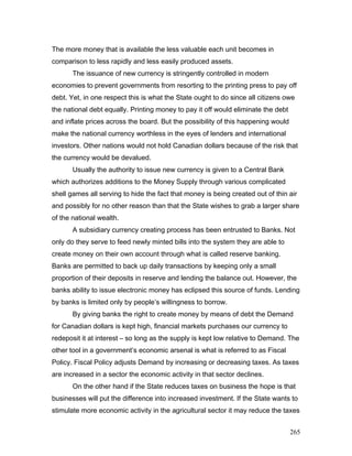 The more money that is available the less valuable each unit becomes in
comparison to less rapidly and less easily produced assets.
The issuance of new currency is stringently controlled in modern
economies to prevent governments from resorting to the printing press to pay off
debt. Yet, in one respect this is what the State ought to do since all citizens owe
the national debt equally. Printing money to pay it off would eliminate the debt
and inflate prices across the board. But the possibility of this happening would
make the national currency worthless in the eyes of lenders and international
investors. Other nations would not hold Canadian dollars because of the risk that
the currency would be devalued.
Usually the authority to issue new currency is given to a Central Bank
which authorizes additions to the Money Supply through various complicated
shell games all serving to hide the fact that money is being created out of thin air
and possibly for no other reason than that the State wishes to grab a larger share
of the national wealth.
A subsidiary currency creating process has been entrusted to Banks. Not
only do they serve to feed newly minted bills into the system they are able to
create money on their own account through what is called reserve banking.
Banks are permitted to back up daily transactions by keeping only a small
proportion of their deposits in reserve and lending the balance out. However, the
banks ability to issue electronic money has eclipsed this source of funds. Lending
by banks is limited only by people’s willingness to borrow.
By giving banks the right to create money by means of debt the Demand
for Canadian dollars is kept high, financial markets purchases our currency to
redeposit it at interest – so long as the supply is kept low relative to Demand. The
other tool in a government’s economic arsenal is what is referred to as Fiscal
Policy. Fiscal Policy adjusts Demand by increasing or decreasing taxes. As taxes
are increased in a sector the economic activity in that sector declines.
On the other hand if the State reduces taxes on business the hope is that
businesses will put the difference into increased investment. If the State wants to
stimulate more economic activity in the agricultural sector it may reduce the taxes
265
 