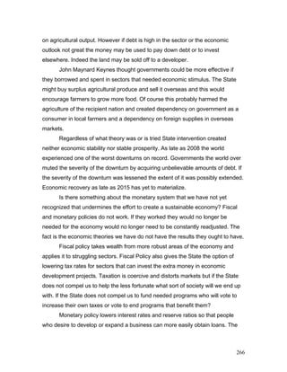on agricultural output. However if debt is high in the sector or the economic
outlook not great the money may be used to pay down debt or to invest
elsewhere. Indeed the land may be sold off to a developer.
John Maynard Keynes thought governments could be more effective if
they borrowed and spent in sectors that needed economic stimulus. The State
might buy surplus agricultural produce and sell it overseas and this would
encourage farmers to grow more food. Of course this probably harmed the
agriculture of the recipient nation and created dependency on government as a
consumer in local farmers and a dependency on foreign supplies in overseas
markets.
Regardless of what theory was or is tried State intervention created
neither economic stability nor stable prosperity. As late as 2008 the world
experienced one of the worst downturns on record. Governments the world over
muted the severity of the downturn by acquiring unbelievable amounts of debt. If
the severity of the downturn was lessened the extent of it was possibly extended.
Economic recovery as late as 2015 has yet to materialize.
Is there something about the monetary system that we have not yet
recognized that undermines the effort to create a sustainable economy? Fiscal
and monetary policies do not work. If they worked they would no longer be
needed for the economy would no longer need to be constantly readjusted. The
fact is the economic theories we have do not have the results they ought to have.
Fiscal policy takes wealth from more robust areas of the economy and
applies it to struggling sectors. Fiscal Policy also gives the State the option of
lowering tax rates for sectors that can invest the extra money in economic
development projects. Taxation is coercive and distorts markets but if the State
does not compel us to help the less fortunate what sort of society will we end up
with. If the State does not compel us to fund needed programs who will vote to
increase their own taxes or vote to end programs that benefit them?
Monetary policy lowers interest rates and reserve ratios so that people
who desire to develop or expand a business can more easily obtain loans. The
266
 