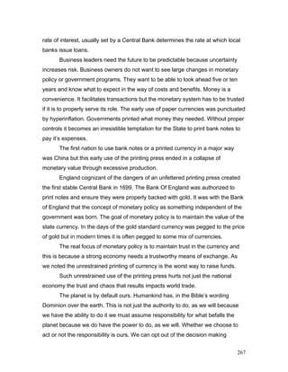 rate of interest, usually set by a Central Bank determines the rate at which local
banks issue loans.
Business leaders need the future to be predictable because uncertainty
increases risk. Business owners do not want to see large changes in monetary
policy or government programs. They want to be able to look ahead five or ten
years and know what to expect in the way of costs and benefits. Money is a
convenience. It facilitates transactions but the monetary system has to be trusted
if it is to properly serve its role. The early use of paper currencies was punctuated
by hyperinflation. Governments printed what money they needed. Without proper
controls it becomes an irresistible temptation for the State to print bank notes to
pay it’s expenses.
The first nation to use bank notes or a printed currency in a major way
was China but this early use of the printing press ended in a collapse of
monetary value through excessive production.
England cognizant of the dangers of an unfettered printing press created
the first stable Central Bank in 1699. The Bank Of England was authorized to
print notes and ensure they were properly backed with gold. It was with the Bank
of England that the concept of monetary policy as something independent of the
government was born. The goal of monetary policy is to maintain the value of the
state currency. In the days of the gold standard currency was pegged to the price
of gold but in modern times it is often pegged to some mix of currencies.
The real focus of monetary policy is to maintain trust in the currency and
this is because a strong economy needs a trustworthy means of exchange. As
we noted the unrestrained printing of currency is the worst way to raise funds.
Such unrestrained use of the printing press hurts not just the national
economy the trust and chaos that results impacts world trade.
The planet is by default ours. Humankind has, in the Bible’s wording
Dominion over the earth. This is not just the authority to do, as we will because
we have the ability to do it we must assume responsibility for what befalls the
planet because we do have the power to do, as we will. Whether we choose to
act or not the responsibility is ours. We can opt out of the decision making
267
 