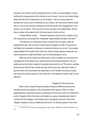 process if we choose but the result that occurs is still our responsibility. If we do
nothing the consequence of this choice is ours to bear, if we try and make things
better and fail, the consequence is ours to bear, if we try and succeed the
benefits are ours to use or distribute as we choose. We cannot live without what
we do or do not do having consequences for the world. Non-engagement in the
world is not an option. Thus we arrive at the concept of the stakeholder. We all
have a stake in the planet and in the local area in which we live.
In Peter Blocks words … ‘freedom being the choice to be a creator of our
own experience and accept the unbearable responsibility that goes with that.’
42
The planet is in a business sense, a shared risk. If it goes under all
stakeholders lose. We are all by natural right managers of earth. This gives us
the Right and necessity to intervene in decisions that put us at risk. If we accept
responsibility for the state of the earth we cannot remain passive observers we
will be required to rebel and foolish uses of what belongs to us all.
What we as the citizens of earth have to ask is whether we can leave the
management of the planet up to governments and business leaders? Can we
settle back and let them make the important decisions for us? The test is whether
governments and the free market can pay and do pay the costs they create. If
governments and businesses are dependent on the wealth we produce to pay
the costs they create ought we not to look for a management system that is more
efficient?
Tragedy Of The Commons
When risk is shared the group seeks to become efficient because the
rewards earned are based on the productivity of the group. There is a story
popularized by Libertarians about a small piece of Common Land. It is referred to
as the Tragedy of the Commons and relates to a piece of grazing land held in
common by the villagers. Each family owns and grazes one cow. One of the
villagers decides to add an additional cow to the 12 already present. One more
42
Community: The Structure Of Belonging by Peter Block, 2008 Berrett-Koehler Publishers, Inc.
p 21
268
 