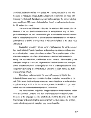 animal causes the land to be over grazed. All 13 cows produce 20 % less milk
because of inadequate foliage, but the villager with two animals still has a 60%
increase in milk to sell. If production were 2 gallons per cow the farmer with two
cows would gain 80% more milk than before though overall production is down
by 5.2 gallons from peak.
Libertarians use this story to illustrate the need to privatize the commons.
However, if the land was forest or contained oil a single owner may still find it
profitable to exploit the land for immediate gain. Relative to its commercial value
there is no economic incentive to preserve forests rather than clear-cut them to
get the timber or drill for oil irrespective of the harm it might do to the future value
of the land.
Devastation wrought by private owners has happened the world over and
has hardly abated. Forests have been and are clear-cut, streams polluted, and
mountains levelled in open pit mining operations. The scenario created by the
Commons story is a manufactured situation and one that could not exist in
reality. The fact Libertarians do not reveal is that Common Land has been grazed
in English villages successfully, for generations. People with equal authority do
not let one of their number ruin things for the rest. In fact the problem with such
cooperative ownership is not that it allows unilateral decision-making but that it
makes change difficult.
If the village had understood the nature of management better the
individual villager would have no reason to skew production towards him or her
self. This means that the villager who added an additional cow actually acted as
a typical manager and it is this kind of management that would no longer make
sense once the dilemma of management is understood.
This artificial drama suggests a village is benefited more when one person
owns the Common Land and herd than when these are owned communally.
Because of the language used the tale hides the fact that it is a tale of the rise of
the manager and concluding that continuing the trend that created the problem
would solve the problem is based on poor reasoning skills.
269
 