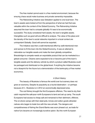 The free market cannot exist in a free market environment, because the
ensuing chaos would make business and private ownership impossible.
The Rebranding Initiative was Globalism applied to one local town. The
town’s assets were looked at from the perspective of what we had that was
valuable within the context of the Global Economy. The Rebranding Initiative
assumed the town had to compete globally if it was to be economically
successful. The study considered hard assets, the town’s tangible assets.
Intangibles such as good will are difficult to analyze. The value of the place and
the density of the town’s social networks important in a local context are
unimportant Globally. Good will cannot be exported.
The Initiative was then a well-intentioned effort by well-intentioned men
and woman to fit the town into the Global Economy. It was an attempt to
rationalize our tangible assets and make the town globally competitive.
Bracebridge to compete needs an exportable product that can be marketed to a
global consumer. Citizens were expected to be or become part of the town’s
tangible assets and the delivery vehicle by which a product called Muskoka could
be packaged and distributed on the global level. If anything the initiative became
not a blueprint for the future but a demonstration of the bankruptcy of free market
economics.
A Short History
The beauty of Muskoka is famous the world over but scenery does not
grow an economy. Despite its popularity as a tourist destination – or perhaps
because of it – Muskoka is in 2012 an economically depressed area.
The cod fishery brought the first Europeans offshore. The need to dry their
catch required the salt-poor north Europeans to land and set up camp. The south
Europeans had access to cheap salt and remained to their detriment, offshore.
The on-shore camps with their steel pots, knives and cotton goods attracted
natives who began to trade furs with the new arrivals. The dangers and
competitiveness of fishing the Grand Banks was soon phased out, as trade for
native furs became an increasingly lucrative option. But the north European
27
 