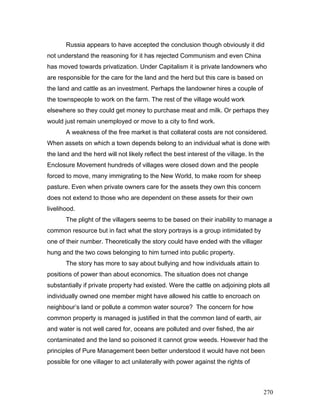 Russia appears to have accepted the conclusion though obviously it did
not understand the reasoning for it has rejected Communism and even China
has moved towards privatization. Under Capitalism it is private landowners who
are responsible for the care for the land and the herd but this care is based on
the land and cattle as an investment. Perhaps the landowner hires a couple of
the townspeople to work on the farm. The rest of the village would work
elsewhere so they could get money to purchase meat and milk. Or perhaps they
would just remain unemployed or move to a city to find work.
A weakness of the free market is that collateral costs are not considered.
When assets on which a town depends belong to an individual what is done with
the land and the herd will not likely reflect the best interest of the village. In the
Enclosure Movement hundreds of villages were closed down and the people
forced to move, many immigrating to the New World, to make room for sheep
pasture. Even when private owners care for the assets they own this concern
does not extend to those who are dependent on these assets for their own
livelihood.
The plight of the villagers seems to be based on their inability to manage a
common resource but in fact what the story portrays is a group intimidated by
one of their number. Theoretically the story could have ended with the villager
hung and the two cows belonging to him turned into public property.
The story has more to say about bullying and how individuals attain to
positions of power than about economics. The situation does not change
substantially if private property had existed. Were the cattle on adjoining plots all
individually owned one member might have allowed his cattle to encroach on
neighbour’s land or pollute a common water source? The concern for how
common property is managed is justified in that the common land of earth, air
and water is not well cared for, oceans are polluted and over fished, the air
contaminated and the land so poisoned it cannot grow weeds. However had the
principles of Pure Management been better understood it would have not been
possible for one villager to act unilaterally with power against the rights of
270
 