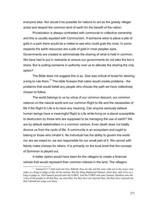 everyone else. Nor would it be possible for nations to act as the greedy villager
acted and despoil the common land of earth for the benefit of the nation.
Privatization is always contrasted with communal or collective ownership
and this is usually equated with Communism. If someone were to place a pile of
gold in a park there would be a melee to see who could grab the most. In some
respects the earth resources are a pile of gold in most peoples eyes.
Governments are created to administrate the sharing of what is held in common.
We have had to put in restraints to ensure our governments do not take the lion’s
share. But is putting someone in authority over us to allocate the sharing the only
option?
The Bible does not suggest this is so. God was critical of Israel for desiring
a king to rule them.
43
The bible foresaw that rulers would create problems - the
problems that would befall any people who choose the path we have collectively
chosen to follow.
The world belongs to us by virtue of our common descent, our common
reliance on the natural world and our common Right to life and the necessities of
life if the Right to Life is to have any meaning. Can anyone seriously believe
human beings have a meaningful Right to Life while living on a planet susceptible
to destruction by those who are supposed to be managing the use of earth? We
are by default stakeholders in a common venture. Even death does not totally
divorce us from the cycle of life. A community is an ecosystem and ought to
belong to those who inhabit it. No individual has the ability to govern the world
nor are we meant to, we are responsible for our small part of it. We cannot with
felicity make choices for others. It is primarily on the local level that the concept
of Dominion is played out.
A better option would have been for the villagers to create a financial
vehicle that would represent their common interest in the land. The villagers
43
Samuel 8:5-7 And said unto him, Behold, thou art old, and thy sons walk not in thy ways: now
make us a king to judge us like all the nations. But the thing displeased Samuel, when they said; Give us a
king to judge us. And Samuel prayed unto the LORD. And the LORD said unto Samuel, Hearken unto the
voice of the people in all that they say unto thee: for they have not rejected thee, but they have rejected me,
that I should not reign over them.
271
 