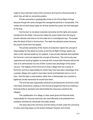 ought to have sold their share of the commons and herd to a financial entity in
which they all held an ownership position.
Private ownership is typologically similar to the Divine Right of Kings
because though the name changed the managerial authority is comparable. The
nobles did not want equal rights for all they wanted the power that had belonged
to the king.
Communism is not about corporate ownership but the rights and powers
transferred to the State. Communism takes the power taken from the king by
private interests and returns it to the state but in a transfigured way. The people
take the place of God in Communism. The state has absolute power because
this power comes from the people.
The private ownership of the means of production rejects the concept of
responsibility for the planet as surely as the Divine Right of Kings rejects any
claim to the national wealth by his subjects. It was private interests that exploited
the Common Land and rejected the concept of Dominion. The community was
organized and working together to promote their mutual best interests without the
cost of an administrator but one of their number took advantage of the power
vacuum. The tragedy of the Commons is that a village that had a sense of
Dominion and thus responsibility for where they lived was taken advantage of by
a greedy villager who ought to have been tarred and feathered and run out of
town. Had this been a real situation rather than a theoretically one invented to
legitimize private ownership he would have been.
The end that was supposedly achieved by privatizing the Commons could
have been achieved by creating a more formal arrangement that is by creating a
financial entity to represent and administrate the resources owned by the
villagers.
The capitalization of a village or other asset gives the financial entity
responsibility for ensuring resources are used efficiently and protected from
predatory activities by individuals and public bodies.
The story about the commons and the history of earth under the command
of rulers and kings plays out the tension between freedom and control.
272
 