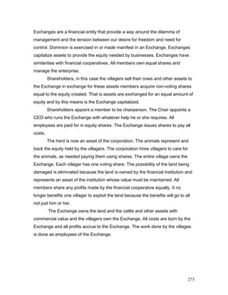 Exchanges are a financial entity that provide a way around the dilemma of
management and the tension between our desire for freedom and need for
control. Dominion is exercised in or made manifest in an Exchange. Exchanges
capitalize assets to provide the equity needed by businesses. Exchanges have
similarities with financial cooperatives. All members own equal shares and
manage the enterprise.
Shareholders, in this case the villagers sell their cows and other assets to
the Exchange in exchange for these assets members acquire non-voting shares
equal to the equity created. That is assets are exchanged for an equal amount of
equity and by this means is the Exchange capitalized.
Shareholders appoint a member to be chairperson. The Chair appoints a
CEO who runs the Exchange with whatever help he or she requires. All
employees are paid for in equity shares. The Exchange issues shares to pay all
costs.
The herd is now an asset of the corporation. The animals represent and
back the equity held by the villagers. The corporation hires villagers to care for
the animals, as needed paying them using shares. The entire village owns the
Exchange. Each villager has one voting share. The possibility of the land being
damaged is eliminated because the land is owned by the financial institution and
represents an asset of the institution whose value must be maintained. All
members share any profits made by the financial cooperative equally. It no
longer benefits one villager to exploit the land because the benefits will go to all
not just him or her.
The Exchange owns the land and the cattle and other assets with
commercial value and the villagers own the Exchange. All costs are born by the
Exchange and all profits accrue to the Exchange. The work done by the villages
is done as employees of the Exchange.
273
 