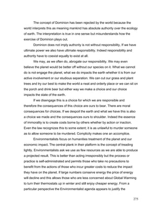 The concept of Dominion has been rejected by the world because the
world interprets this as meaning mankind has absolute authority over the ecology
of earth. The interpretation is true in one sense but misunderstands how the
exercise of Dominion plays out.
Dominion does not imply authority is not without responsibility. If we have
ultimate power we also have ultimate responsibility. Indeed responsibility and
authority have to coexist equally to exist at all.
We may, as we often do, abrogate our responsibility. We may even
believe the planet would be better off without our species on it. What we cannot
do is not engage the planet, what we do impacts the earth whether it is from our
active involvement or our studious separation. We can cut our grass and plant
trees and try our best to make the world a neat and orderly place or we can sit on
the porch and drink beer but either way we make a choice and our choice
impacts the state of the earth.
If we disengage this is a choice for which we are responsible and
therefore the consequences of this choice are ours to bear. There are moral
consequences for choices. If we despoil the earth and what we have this is also
a choice we made and the consequences ours to shoulder. Indeed the essence
of immorality is to create costs borne by others whether by action or inaction.
Even the law recognizes this to some extent; it is as unlawful to murder someone
as to allow someone to be murdered. Complicity makes one an accomplice.
Environmentalists focus on humanities treatment of the planet and our
economic impact. The central plank in their platform is the concept of treading
lightly. Environmentalists ask we use as few resources as we are able to produce
a projected result. This is better than acting irresponsibly but the process or
practice is self-administrated and permits those who take no precautions to
benefit from the actions of those who incur greater costs to reduce the impact
they have on the planet. If large numbers conserve energy the price of energy
will decline and this allows those who are less concerned about Global Warming
to turn their thermostats up in winter and still enjoy cheaper energy. From a
particular perspective the Environmentalist agenda appears to justify the
275
 