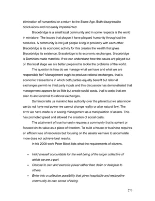 elimination of humankind or a return to the Stone Age. Both disagreeable
conclusions and not easily implemented.
Bracebridge is a small local community and in some respects is the world
in miniature. The issues that plague it have plagued humanity throughout the
centuries. A community is not just people living in proximity with each other.
Bracebridge is its economic activity for this creates the wealth that gives
Bracebridge its existence. Bracebridge is its economic exchanges. Bracebridge
is Dominion made manifest. If we can understand how the issues are played out
on this local stage we are better prepared to tackle the problems of the world.
The question is how do we manage what we have and what we are
responsible for? Management ought to produce rational exchanges, that is
economic transactions in which both parties equally benefit but rational
exchanges permit no third party inputs and this discussion has demonstrated that
management appears to do little but create social costs, that is costs that are
alien to and external to rational exchanges.
Dominion tells us mankind has authority over the planet but we also know
we do not have real power we cannot change reality or alter natural law. The
error we have made is in seeing management as a manipulation of assets. This
has promoted greed and allowed the creation of social costs.
The attainment of true humanity requires a community that is solvent or
focused on its value as a place of freedom. To build a house or business requires
an efficient use of resources but focusing on the assets we have to accumulate
more does not achieve best results.
In his 2008 work Peter Block lists what the requirements of citizens.
• Hold oneself accountable for the well being of the larger collective of
which we are a part.
• Choose to own and exercise power rather than defer or delegate to
others.
• Enter into a collective possibility that gives hospitable and restorative
community its own sense of being.
276
 
