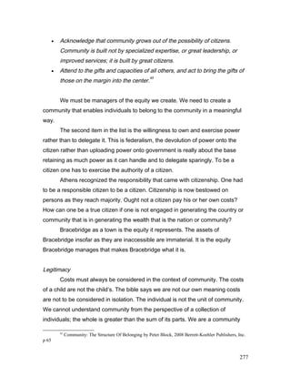 • Acknowledge that community grows out of the possibility of citizens.
Community is built not by specialized expertise, or great leadership, or
improved services; it is built by great citizens.
• Attend to the gifts and capacities of all others, and act to bring the gifts of
those on the margin into the center.
45
We must be managers of the equity we create. We need to create a
community that enables individuals to belong to the community in a meaningful
way.
The second item in the list is the willingness to own and exercise power
rather than to delegate it. This is federalism, the devolution of power onto the
citizen rather than uploading power onto government is really about the base
retaining as much power as it can handle and to delegate sparingly. To be a
citizen one has to exercise the authority of a citizen.
Athens recognized the responsibility that came with citizenship. One had
to be a responsible citizen to be a citizen. Citizenship is now bestowed on
persons as they reach majority. Ought not a citizen pay his or her own costs?
How can one be a true citizen if one is not engaged in generating the country or
community that is in generating the wealth that is the nation or community?
Bracebridge as a town is the equity it represents. The assets of
Bracebridge insofar as they are inaccessible are immaterial. It is the equity
Bracebridge manages that makes Bracebridge what it is.
Legitimacy
Costs must always be considered in the context of community. The costs
of a child are not the child’s. The bible says we are not our own meaning costs
are not to be considered in isolation. The individual is not the unit of community.
We cannot understand community from the perspective of a collection of
individuals; the whole is greater than the sum of its parts. We are a community
45
Community: The Structure Of Belonging by Peter Block, 2008 Berrett-Koehler Publishers, Inc.
p 65
277
 