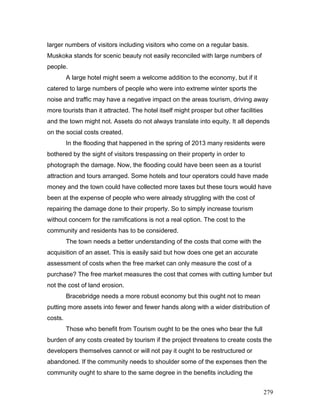 larger numbers of visitors including visitors who come on a regular basis.
Muskoka stands for scenic beauty not easily reconciled with large numbers of
people.
A large hotel might seem a welcome addition to the economy, but if it
catered to large numbers of people who were into extreme winter sports the
noise and traffic may have a negative impact on the areas tourism, driving away
more tourists than it attracted. The hotel itself might prosper but other facilities
and the town might not. Assets do not always translate into equity. It all depends
on the social costs created.
In the flooding that happened in the spring of 2013 many residents were
bothered by the sight of visitors trespassing on their property in order to
photograph the damage. Now, the flooding could have been seen as a tourist
attraction and tours arranged. Some hotels and tour operators could have made
money and the town could have collected more taxes but these tours would have
been at the expense of people who were already struggling with the cost of
repairing the damage done to their property. So to simply increase tourism
without concern for the ramifications is not a real option. The cost to the
community and residents has to be considered.
The town needs a better understanding of the costs that come with the
acquisition of an asset. This is easily said but how does one get an accurate
assessment of costs when the free market can only measure the cost of a
purchase? The free market measures the cost that comes with cutting lumber but
not the cost of land erosion.
Bracebridge needs a more robust economy but this ought not to mean
putting more assets into fewer and fewer hands along with a wider distribution of
costs.
Those who benefit from Tourism ought to be the ones who bear the full
burden of any costs created by tourism if the project threatens to create costs the
developers themselves cannot or will not pay it ought to be restructured or
abandoned. If the community needs to shoulder some of the expenses then the
community ought to share to the same degree in the benefits including the
279
 