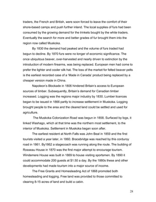 traders, the French and British, were soon forced to leave the comfort of their
shore-based camps and push further inland. The local supplies of furs had been
consumed by the growing demand for the trinkets bought by the white traders.
Eventually the search for more and better grades of fur brought them into the
region now called Muskoka.
By 1830 the demand had peaked and the volume of furs traded had
begun to decline. By 1870 furs were no longer of economic significance. The
once ubiquitous beaver, over-harvested and nearly driven to extinction by the
introduction of modern firearms, was being replaced. European men had come to
prefer the lighter and cooler silk hat. The loss of the market for felted beaver pelts
is the earliest recorded case of a ‘Made in Canada’ product being replaced by a
cheaper version made in China.
Napoleon’s Blockade in 1806 hindered Britain’s access to European
sources of timber. Subsequently, Britain’s demand for Canadian timber
increased. Logging was the regions major industry by 1830. Lumber licences
began to be issued in 1866 partly to increase settlement in Muskoka. Logging
brought people to the area and the cleared land could be settled and used for
agriculture.
The Muskoka Colonization Road was begun in 1858. Surfaced by logs, it
linked Washago, which at that time was the northern most settlement, to the
interior of Muskoka. Settlement in Muskoka began soon after.
The earliest resident at North Falls was John Beal in 1859 and the first
tourists visited a year later, in 1860. Bracebridge was reached by this corduroy
road in 1861. By1862 a stagecoach was running along the route. The building of
Rosseau House in 1870 was the first major attempt to encourage tourism.
Windemere House was built in 1869 to house visiting sportsmen. By 1890 it
could accommodate 200 guests at $1.50 a day. By the 1880s these and other
developments had made tourism into a major source of income.
The Free Grants and Homesteading Act of 1868 promoted both
homesteading and logging. Free land was provided to those committed to
clearing 8-15 acres of land and build a cabin.
28
 