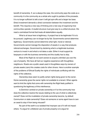 benefit of ownership. If, as is always the case, the community pays the costs as a
community it is the community as a whole who ought to partake of the proceeds.
It is no longer sufficient to tell a town it will get spin-offs and a larger tax base.
Direct investment demands a direct connection between the investment and the
benefit. This requires a new way of thinking and a new way of organizing how
communities operate. A dualist structure must give way to a unified structure. We
need a centralized format that treats all stakeholders equally.
What is at issue here is legitimacy. A project has to be legitimate if it is to
be pursued. Legitimacy can no longer be by fiat. Governments cannot determine
legitimacy. Governments cannot determine what right, moral or rational.
Governments cannot manage the disposition of assets in a way that produces
rational exchanges. Government by declaring what is a legitimate business
venture to invest in and what is not takes a side. Either it must support its
taxpayers or with the business ownership and this duality has to stop.
Most of the Right do not want owners to acquire unlimited use over the
use of property. We have all had our negative experience with thoughtless
neighbours. Roads are a public asset used in thoughtless ways by owners of
private assets (cars) this creates costs for other drivers. Here is another example
of the problems of Ethical Duality the rights of individuals conflicting with the
rights of the collective.
Ownership does seem to justify certain rights being given to the owner.
Home ownership gives the owner rights not available to a tenant. When agents
want to limit the rights that come with ownership the Right feels justified in
questioning the legitimacy of this interference.
Is Dominion centred on private ownership or if on the community how
does the collective resolve the issues relating to the use of what is collectively
owned? Does not the invalidation of private ownership become, by default
Communism or state ownership? Does not someone or some agent have to own
an asset to stop it from being misused?
No part of the earth is so isolated that improper use of it will not impact
others. To argue for unfettered use of private property is to argue for
280
 