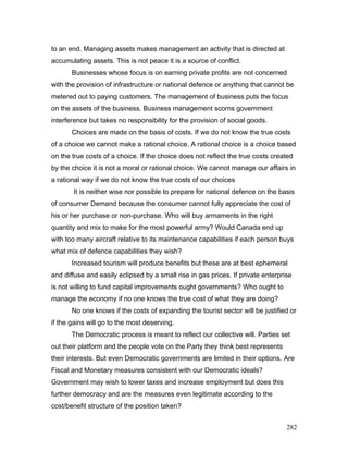 to an end. Managing assets makes management an activity that is directed at
accumulating assets. This is not peace it is a source of conflict.
Businesses whose focus is on earning private profits are not concerned
with the provision of infrastructure or national defence or anything that cannot be
metered out to paying customers. The management of business puts the focus
on the assets of the business. Business management scorns government
interference but takes no responsibility for the provision of social goods.
Choices are made on the basis of costs. If we do not know the true costs
of a choice we cannot make a rational choice. A rational choice is a choice based
on the true costs of a choice. If the choice does not reflect the true costs created
by the choice it is not a moral or rational choice. We cannot manage our affairs in
a rational way if we do not know the true costs of our choices
It is neither wise nor possible to prepare for national defence on the basis
of consumer Demand because the consumer cannot fully appreciate the cost of
his or her purchase or non-purchase. Who will buy armaments in the right
quantity and mix to make for the most powerful army? Would Canada end up
with too many aircraft relative to its maintenance capabilities if each person buys
what mix of defence capabilities they wish?
Increased tourism will produce benefits but these are at best ephemeral
and diffuse and easily eclipsed by a small rise in gas prices. If private enterprise
is not willing to fund capital improvements ought governments? Who ought to
manage the economy if no one knows the true cost of what they are doing?
No one knows if the costs of expanding the tourist sector will be justified or
if the gains will go to the most deserving.
The Democratic process is meant to reflect our collective will. Parties set
out their platform and the people vote on the Party they think best represents
their interests. But even Democratic governments are limited in their options. Are
Fiscal and Monetary measures consistent with our Democratic ideals?
Government may wish to lower taxes and increase employment but does this
further democracy and are the measures even legitimate according to the
cost/benefit structure of the position taken?
282
 
