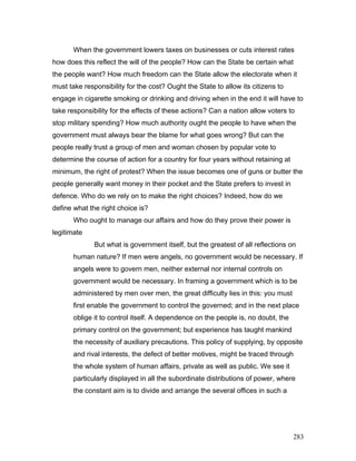 When the government lowers taxes on businesses or cuts interest rates
how does this reflect the will of the people? How can the State be certain what
the people want? How much freedom can the State allow the electorate when it
must take responsibility for the cost? Ought the State to allow its citizens to
engage in cigarette smoking or drinking and driving when in the end it will have to
take responsibility for the effects of these actions? Can a nation allow voters to
stop military spending? How much authority ought the people to have when the
government must always bear the blame for what goes wrong? But can the
people really trust a group of men and woman chosen by popular vote to
determine the course of action for a country for four years without retaining at
minimum, the right of protest? When the issue becomes one of guns or butter the
people generally want money in their pocket and the State prefers to invest in
defence. Who do we rely on to make the right choices? Indeed, how do we
define what the right choice is?
Who ought to manage our affairs and how do they prove their power is
legitimate
But what is government itself, but the greatest of all reflections on
human nature? If men were angels, no government would be necessary. If
angels were to govern men, neither external nor internal controls on
government would be necessary. In framing a government which is to be
administered by men over men, the great difficulty lies in this: you must
first enable the government to control the governed; and in the next place
oblige it to control itself. A dependence on the people is, no doubt, the
primary control on the government; but experience has taught mankind
the necessity of auxiliary precautions. This policy of supplying, by opposite
and rival interests, the defect of better motives, might be traced through
the whole system of human affairs, private as well as public. We see it
particularly displayed in all the subordinate distributions of power, where
the constant aim is to divide and arrange the several offices in such a
283
 