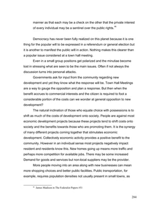 manner as that each may be a check on the other that the private interest
of every individual may be a sentinel over the public rights.
46
Democracy has never been fully realized on this planet because it is one
thing for the popular will to be expressed in a referendum or general election but
it is another to manifest the public will in action. Nothing makes this clearer than
a popular issue considered at a town hall meeting.
Even in a small group positions get polarized and the minutiae become
lost in stressing what are seen to be the main issues. Often if not always the
discussion turns into personal attacks.
Governments ask for input from the community regarding new
development and yet they know what the response will be. Town Hall Meetings
are a way to gauge the opposition and plan a response. But then when the
benefit accrues to commercial interests and the citizen is required to foot a
considerable portion of the costs can we wonder at general opposition to new
development?
The natural inclination of those who equate choice with possessions is to
shift as much of the costs of development onto society. People are against most
economic development projects because these projects tend to shift costs onto
society and the benefits towards those who are promoting them. It is the synergy
of many different projects coming together that stimulates economic
development. Collectively economic activity provides a positive benefit to the
community. However in an individual sense most projects negatively impact
resident and residents know this. New homes going up means more traffic and
perhaps more competition for available jobs. There may be some increased
Demand for goods and services but non-local suppliers may be the provider.
More people moving into an area along with new businesses can mean
more shopping choices and better public facilities. Public transportation, for
example, requires population densities not usually present in small towns, as
46
James Madison in The Federalist Papers #51
284
 