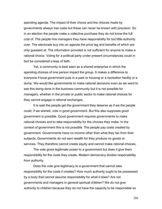 spending agenda. The impact of their choice and the choices made by
governments always has costs but these can never be known with precision. So
in an election the people make a collective purchase they do not know the full
cost of. The people hire managers they have responsibility for but little authority
over. The electorate buy into an agenda the price tag and benefits of which are
only guessed at. The information provided is not sufficient for anyone to make a
rational choice. Voting for a political party under present circumstances could in
fact be considered a leap of faith.
Yet, a community is best seen as a shared enterprise in which the
spending choices of one person impact the group. It makes a difference to
everyone if local government puts in a park or housing or a recreation facility or a
dump. We would like governments to make rational decisions even as we want to
see this being done in the business community but it is not possible for
managers, whether in the private or public sector to make rational choices for
they cannot engage in rational exchanges.
It is said the people get the government they deserve as if we the people
could, if we wished, vote in good government. But this also supposes good
government is possible. Good government requires governments to make
rational choices and to take responsibility for the choices they make. In the
context of government this is not possible. The people pay costs created by
government. Governments have no income other than what they tax from their
subjects. Governments do not earn wealth for they produce no goods or
services. They therefore cannot create equity and cannot make rational choices.
The vote gives legitimate power to a government but does it give them
responsibility for the costs they create. Modern democracy divides responsibility
from authority.
Does the vote give legitimacy to a government that cannot take
responsibility for the costs it creates? How much authority ought to be possessed
by a body that cannot assume responsibility for what it does? Are not
governments and managers in general spiritual children? We do not give
authority to children because they do not have the capacity to be responsible so
286
 