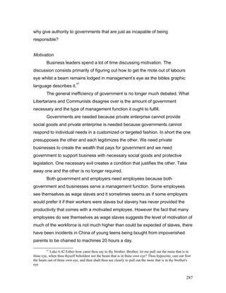 why give authority to governments that are just as incapable of being
responsible?
Motivation
Business leaders spend a lot of time discussing motivation. The
discussion consists primarily of figuring out how to get the mote out of labours
eye whilst a beam remains lodged in management’s eye as the bibles graphic
language describes it.
47
The general inefficiency of government is no longer much debated. What
Libertarians and Communists disagree over is the amount of government
necessary and the type of management function it ought to fulfill.
Governments are needed because private enterprise cannot provide
social goods and private enterprise is needed because governments cannot
respond to individual needs in a customized or targeted fashion. In short the one
presupposes the other and each legitimizes the other. We need private
businesses to create the wealth that pays for government and we need
government to support business with necessary social goods and protective
legislation. One necessary evil creates a condition that justifies the other. Take
away one and the other is no longer required.
Both government and employers need employees because both
government and businesses serve a management function. Some employees
see themselves as wage slaves and it sometimes seems as if some employers
would prefer it if their workers were slaves but slavery has never provided the
productivity that comes with a motivated employee. However the fact that many
employees do see themselves as wage slaves suggests the level of motivation of
much of the workforce is not much higher than could be expected of slaves, there
have been incidents in China of young teens being bought from impoverished
parents to be chained to machines 20 hours a day.
47
Luke 6:42 Either how canst thou say to thy brother, Brother, let me pull out the mote that is in
thine eye, when thou thyself beholdest not the beam that is in thine own eye? Thou hypocrite, cast out first
the beam out of thine own eye, and then shalt thou see clearly to pull out the mote that is in thy brother's
eye
287
 