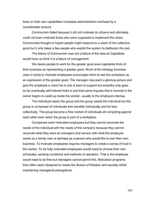 back on their own capabilities increases administrative overhead by a
considerable amount.
Communism failed because it did not motivate its citizens and ultimately
could not even motivate those who were supposed to implement the vision.
Communists thought or hoped people might respond to a vision of the collective
good but it only takes a few people who exploit the system to disillusion the rest.
The failure of Communism was not a failure of the idea as Capitalists
would have us think it is a failure of management.
We desire people to work for the greater good even capitalists think of
their business as representing a greater good. Much of the strategy business
uses in trying to motivate employees encourages them to see the workplace as
an expression of the greater good. The manager may paint a glorious picture and
give the employee a vision he or she is keen to support but empathy only goes
so far eventually self-interest kicks in and that same impulse that is revered in the
owner begins to swell up inside the worker, usually to the employers dismay.
The individual needs the group and the group needs the individual but the
group is composed of individuals who benefits individually and far less
collectively. The group become a free market of individuals all competing against
each other even when the group is part of a workplace.
Companies want motivated employees but they cannot reconcile the
needs of the individual with the needs of the company because they cannot
reconcile what they want as managers and owners with what the employee
wants as a family man or perhaps as a person who would like to own their own
business. To motivate employees requires managers to create a sense of trust in
the worker. To be fully motivated employees would need to choose their own
schedules, working conditions and methods of operation. That is the employee
would need to be free but managers cannot permit this. Motivation programs
then often seem designed to create the illusion of freedom and equality whilst
maintaining managerial prerogatives.
289
 